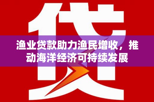 丹徒渔业贷款助力渔民增收，推动海洋经济可持续发展
